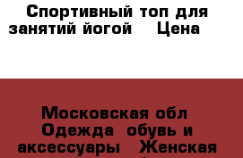 Спортивный топ для занятий йогой. › Цена ­ 950 - Московская обл. Одежда, обувь и аксессуары » Женская одежда и обувь   . Московская обл.